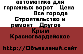 автоматика для гаражных ворот › Цена ­ 35 000 - Все города Строительство и ремонт » Другое   . Крым,Красногвардейское